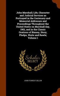 John Marshall; Life, Character and Judicial Services as Portrayed in the Centenary and Memorial Addresses and Proceedings Throughout the United States on Marshall day, 1901, and in the Classic Orations of Binney, Story, Phelps, Waite and Rawle; Volume 1 - Dillon, John Forrest