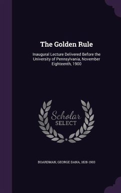 The Golden Rule: Inaugural Lecture Delivered Before the University of Pennsylvania, November Eighteenth, 1900 - Boardman, George Dana