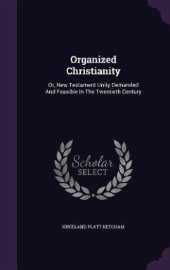 Organized Christianity: Or, New Testament Unity Demanded And Feasible In The Twentieth Century - Ketcham, Kneeland Platt
