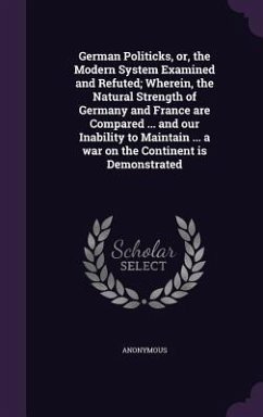 German Politicks, or, the Modern System Examined and Refuted; Wherein, the Natural Strength of Germany and France are Compared ... and our Inability t - Anonymous