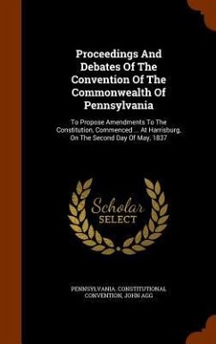 Proceedings And Debates Of The Convention Of The Commonwealth Of Pennsylvania: To Propose Amendments To The Constitution, Commenced ... At Harrisburg, - Convention, Pennsylvania Constitutional; Agg, John