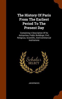 The History Of Paris From The Earliest Period To The Present Day: Containing A Description Of Its Antiquities, Public Buildings, Civil, Religious, Sci - Anonymous