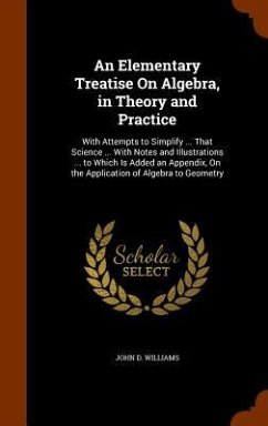 An Elementary Treatise On Algebra, in Theory and Practice: With Attempts to Simplify ... That Science ... With Notes and Illustrations ... to Which Is - Williams, John D.