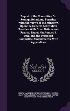 Report of the Committee On Foreign Relations, Together With the Views of the Minority, Upon the General Arbitration Treaties With Great Britain and France, Signed On August 3, 1911, and the Proposed Committee Amendments. With Appendices - Lodge, Henry Cabot; Burton, Theodore Elijah; Root, Elihu