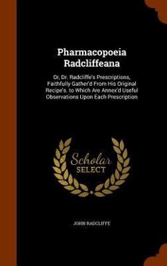 Pharmacopoeia Radcliffeana: Or, Dr. Radcliffe's Prescriptions, Faithfully Gather'd From His Original Recipe's. to Which Are Annex'd Useful Observa - Radcliffe, John