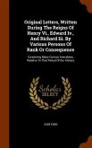 Original Letters, Written During The Reigns Of Henry Vi., Edward Iv., And Richard Iii. By Various Persons Of Rank Or Consequence: Containing Many Curi