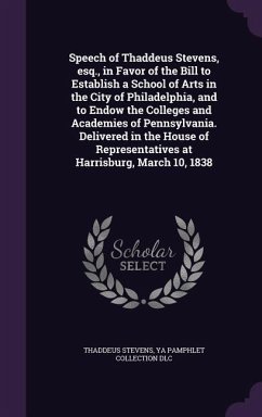 Speech of Thaddeus Stevens, esq., in Favor of the Bill to Establish a School of Arts in the City of Philadelphia, and to Endow the Colleges and Academies of Pennsylvania. Delivered in the House of Representatives at Harrisburg, March 10, 1838 - Stevens, Thaddeus; Dlc, Ya Pamphlet Collection