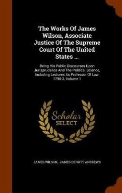 The Works Of James Wilson, Associate Justice Of The Supreme Court Of The United States ...: Being His Public Discourses Upon Jurisprudence And The Pol - Wilson, James