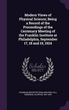 Modern Views of Physical Science; Being a Record of the Proceedings of the Centenary Meeting of the Franklin Institute at Philadelphia, September 17, - Hendrick, Ellwood