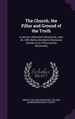 The Church, the Pillar and Ground of the Truth: A Sermon, Delivered in Brunswick, June 26, 1839, Before the Maine Missionary Society, at its Thirty-se - Dwight, William Theodore