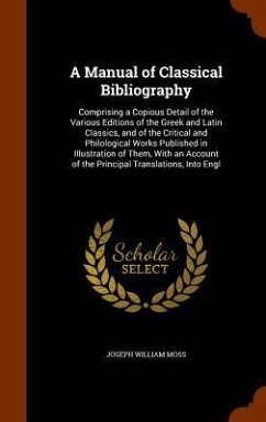 A Manual of Classical Bibliography: Comprising a Copious Detail of the Various Editions of the Greek and Latin Classics, and of the Critical and Philo - Moss, Joseph William