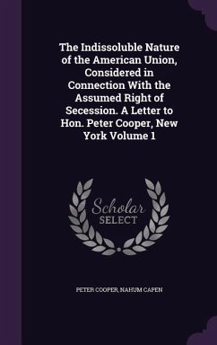 The Indissoluble Nature of the American Union, Considered in Connection With the Assumed Right of Secession. A Letter to Hon. Peter Cooper, New York Volume 1 - Cooper, Peter; Capen, Nahum