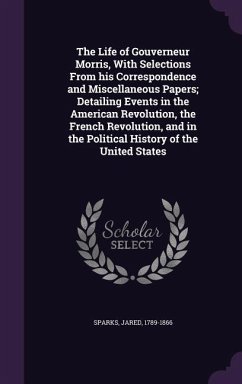 The Life of Gouverneur Morris, With Selections From his Correspondence and Miscellaneous Papers; Detailing Events in the American Revolution, the French Revolution, and in the Political History of the United States - Sparks, Jared