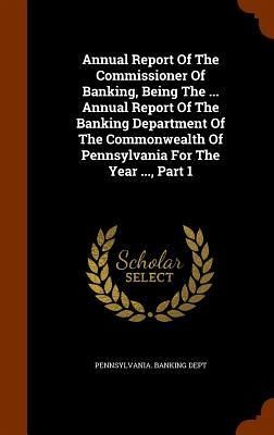 Annual Report Of The Commissioner Of Banking, Being The ... Annual Report Of The Banking Department Of The Commonwealth Of Pennsylvania For The Year ..., Part 1 Annual Report Of The Commissioner Of Banking, Being The ... Annual Report Of The Banking Department Of The Commonwealth Of Pennsylvania For The Year ..., Part 1