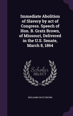 Immediate Abolition of Slavery by act of Congress. Speech of Hon. B. Gratz Brown, of Missouri, Delivered in the U.S. Senate, March 8, 1864 - Brown, Benjamin Gratz