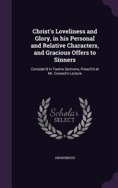 Christ's Loveliness and Glory, in his Personal and Relative Characters, and Gracious Offers to Sinners: Consider'd in Twelve Sermons, Preach'd at Mr. - Anonymous