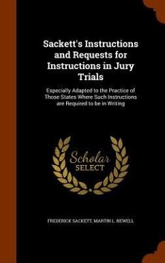 Sackett's Instructions and Requests for Instructions in Jury Trials: Especially Adapted to the Practice of Those States Where Such Instructions are Re - Sackett, Frederick; Newell, Martin L.