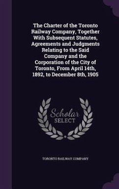 The Charter of the Toronto Railway Company, Together With Subsequent Statutes, Agreements and Judgments Relating to the Said Company and the Corporati