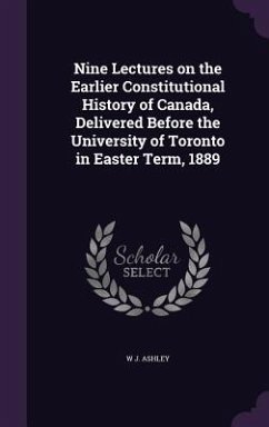 Nine Lectures on the Earlier Constitutional History of Canada, Delivered Before the University of Toronto in Easter Term, 1889 - Ashley, W. J.