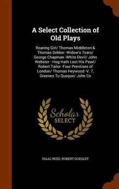 A Select Collection of Old Plays: Roaring Girl/ Thomas Middleton & Thomas Dekker -Widow's Tears/ George Chapman -White Devil/ John Webster - Hog Hath - Reed, Isaac; Dodsley, Robert