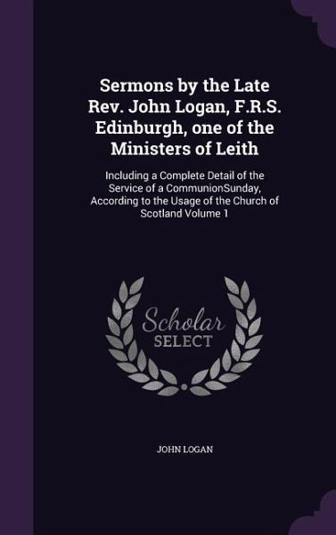 Sermons by the Late Rev. John Logan, F.R.S. Edinburgh, one of the Ministers of Leith: Including a Complete Detail of the Service of a CommunionSunday, Sermons by the Late Rev. John Logan, F.R.S. Edinburgh, one of the Ministers of Leith: Including a Complete Detail of the Service of a CommunionSunday,