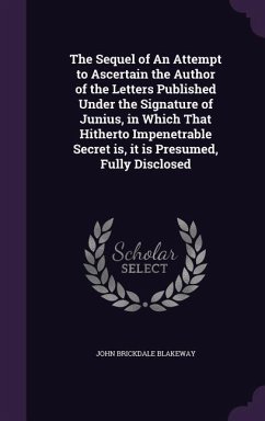 The Sequel of An Attempt to Ascertain the Author of the Letters Published Under the Signature of Junius, in Which That Hitherto Impenetrable Secret is, it is Presumed, Fully Disclosed - Blakeway, John Brickdale