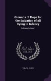 Grounds of Hope for the Salvation of all Dying in Infancy: An Essay Volume 1