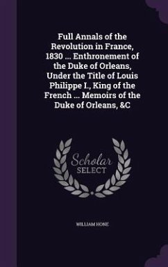 Full Annals of the Revolution in France, 1830 ... Enthronement of the Duke of Orleans, Under the Title of Louis Philippe I., King of the French ... Me - Hone, William