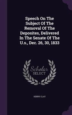 Speech On The Subject Of The Removal Of The Deposites, Delivered In The Senate Of The U.s., Dec. 26, 30, 1833 - Clay, Henry