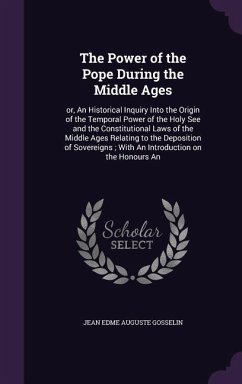 The Power of the Pope During the Middle Ages: or, An Historical Inquiry Into the Origin of the Temporal Power of the Holy See and the Constitutional L - Gosselin, Jean Edme Auguste