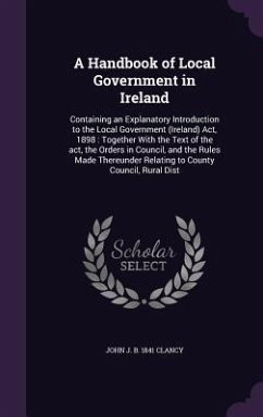 A Handbook of Local Government in Ireland: Containing an Explanatory Introduction to the Local Government (Ireland) Act, 1898: Together With the Text - Clancy, John J. B.