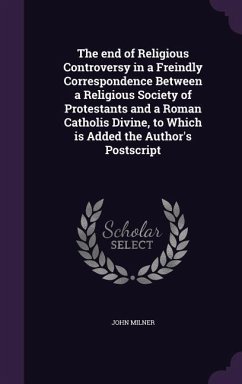 The end of Religious Controversy in a Freindly Correspondence Between a Religious Society of Protestants and a Roman Catholis Divine, to Which is Adde - Milner, John