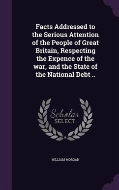 Facts Addressed to the Serious Attention of the People of Great Britain, Respecting the Expence of the war, and the State of the National Debt .. - Morgan, William