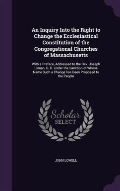 An Inquiry Into the Right to Change the Ecclesiastical Constitution of the Congregational Churches of Massachusetts: With a Preface, Addressed to the - Lowell, John