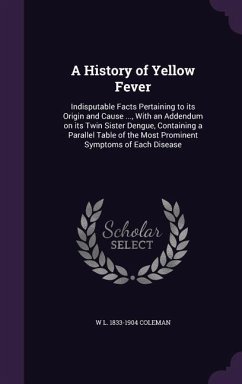 A History of Yellow Fever: Indisputable Facts Pertaining to its Origin and Cause ..., With an Addendum on its Twin Sister Dengue, Containing a Pa - Coleman, W. L.