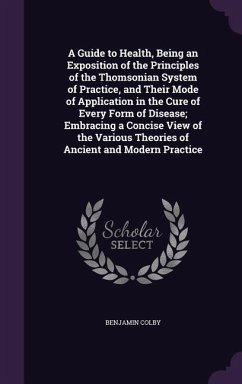 A Guide to Health, Being an Exposition of the Principles of the Thomsonian System of Practice, and Their Mode of Application in the Cure of Every Form of Disease; Embracing a Concise View of the Various Theories of Ancient and Modern Practice - Colby, Benjamin