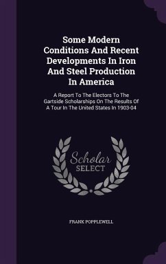 Some Modern Conditions And Recent Developments In Iron And Steel Production In America: A Report To The Electors To The Gartside Scholarships On The R - Popplewell, Frank