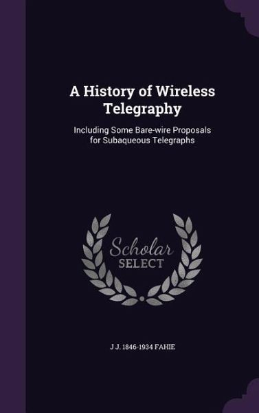 A History of Wireless Telegraphy: Including Some Bare-wire Proposals for Subaqueous Telegraphs A History of Wireless Telegraphy: Including Some Bare-wire Proposals for Subaqueous Telegraphs