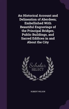 An Historical Account and Delineation of Aberdeen; Embellished With Beautiful Engravings of the Principal Bridges, Public Buildings, and Sacred Edific - Wilson, Robert