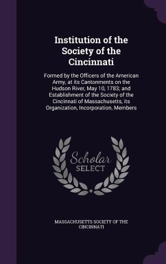Institution of the Society of the Cincinnati: Formed by the Officers of the American Army, at its Cantonments on the Hudson River, May 10, 1783; and E
