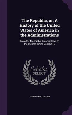 The Republic, or, A History of the United States of America in the Administrations: From the Monarchic Colonial Days to the Present Times Volume 10 - Irelan, John Robert