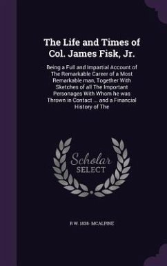 The Life and Times of Col. James Fisk, Jr.: Being a Full and Impartial Account of The Remarkable Career of a Most Remarkable man, Together With Sketch - Mcalpine, R. W.