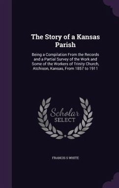 The Story of a Kansas Parish: Being a Compilation From the Records and a Partial Survey of the Work and Some of the Workers of Trinity Church, Atchi - White, Francis S.