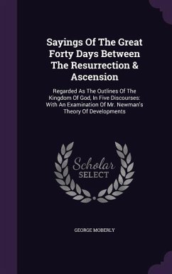 Sayings Of The Great Forty Days Between The Resurrection & Ascension: Regarded As The Outlines Of The Kingdom Of God, In Five Discourses: With An Exam - Moberly, George