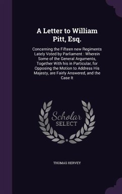 A Letter to William Pitt, Esq.: Concerning the Fifteen new Regiments Lately Voted by Parliament: Wherein Some of the General Arguments, Together With - Hervey, Thomas