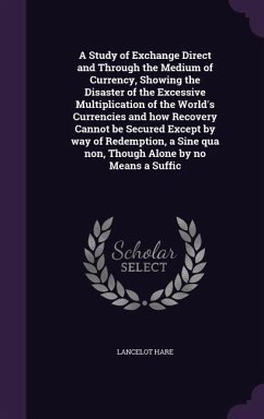 A Study of Exchange Direct and Through the Medium of Currency, Showing the Disaster of the Excessive Multiplication of the World's Currencies and how Recovery Cannot be Secured Except by way of Redemption, a Sine qua non, Though Alone by no Means a Suffic - Hare, Lancelot