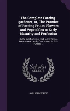 The Complete Forcing-gardener, or, The Practice of Forcing Fruits, Flowers and Vegetables to Early Maturity and Perfection - Abercrombie, John