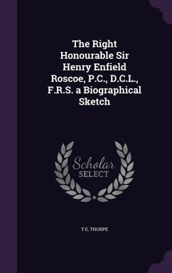 The Right Honourable Sir Henry Enfield Roscoe, P.C., D.C.L., F.R.S. a Biographical Sketch - Thorpe, T. E.