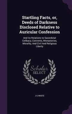 Startling Facts, or, Deeds of Darkness Disclosed Relative to Auricular Confession: And its Relations to Sacerdotal Celibacy, Convents, Monasteries, Mo - White, J. G.