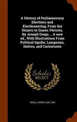 A History of Parliamentary Elections and Electioneering, From the Stuarts to Queen Victoria. By Joseph Grego ... A new ed., With Illustrations From Political Squibs, Lampoons, Satires, and Caricatures A History of Parliamentary Elections and Electioneering, From the Stuarts to Queen Victoria. By Joseph Grego ... A new ed., With Illustrations From Political Squibs, Lampoons, Satires, and Caricatures